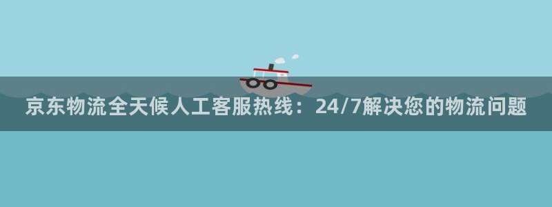28圈黑款：京东物流全天候人工客服热线：24/7解决您的物流